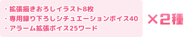 ・拡張描きおろしイラスト8枚 ・専用録り下ろしシチュエーションボイス40 ・アラーム拡張ボイス25ワード